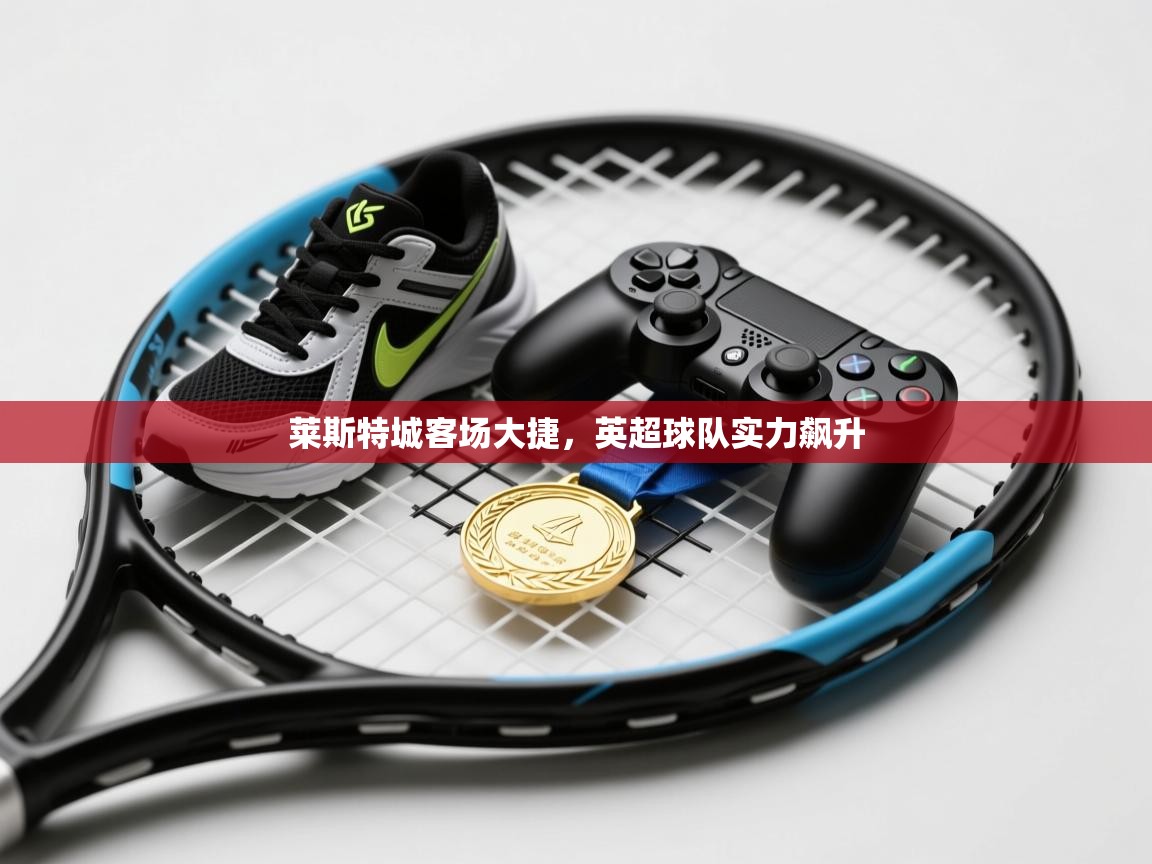 莱斯特城客场大捷,英超球队实力飙升 第2张